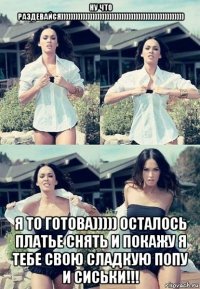 ну что раздевайся))))))))))))))))))))))))))))))))))))))))))))))))))) я то готова))))) осталось платье снять и покажу я тебе свою сладкую попу и сиськи!!!