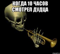 когда 10 часов смотрел дудца 