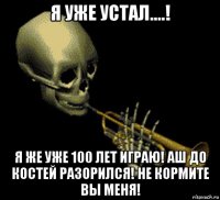 я уже устал....! я же уже 100 лет играю! аш до костей разорился! не кормите вы меня!