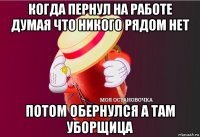 когда пернул на работе думая что никого рядом нет потом обернулся а там уборщица