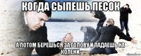 когда сыпешь песок а потом берешься за голову и падаешь на колени,