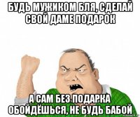 будь мужиком бля, сделай свой даме подарок а сам без подарка обойдёшься, не будь бабой