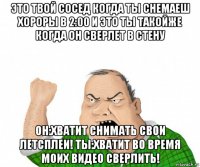 это твой сосед когда ты снемаеш хороры в 2:00 и это ты такойже когда он сверлет в стену он:хватит снимать свои летсплеи! ты:хватит во время моих видео сверлить!