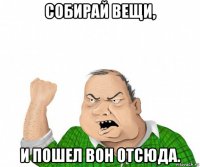 собирай вещи, и пошел вон отсюда.