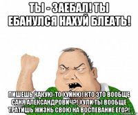 ты - заебал! ты ебанулся нахуй блеать! пишешь какую-то хуйню! кто это вообще саня александрович?! хули ты вообще тратишь жизнь свою на воспевание его?!