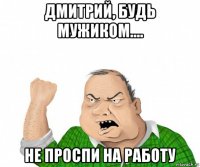 дмитрий, будь мужиком.... не проспи на работу