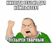 никогда тебе не дал компьютер! пузырёк тварный