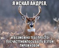 я искал андрея, и возможно тебе просто посчастливилось быть в этой пирожковой.