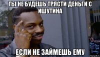 ты не будешь трясти деньги с ишутина если не займешь ему