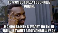 то чуство гогда говоришь училке можно выйти в туалет, но ты не идеш в туалет а погуливаеш урок