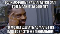 если асфальт разлагается за 1 год а пакет за 500 лет то может делать асфальт из пакетов? это же гениально!