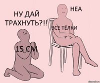 15 СМ все тёлки ну дай трахнуть?!!