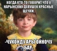 когда кто-то говорит что у нарынских девушек красные щечки. -чуконду ары ойночу бар.