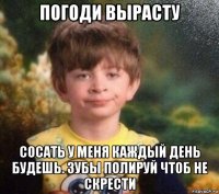 погоди вырасту сосать у меня каждый день будешь. зубы полируй чтоб не скрести