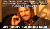 ты сидишь на уроке, тянешь руку как долба%б, но училка тебя не спрашивает и говорит: "какого х%я ты не отвечал на уроке" это что бл%ть за логика такая