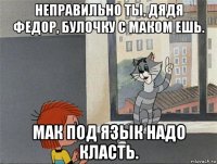 неправильно ты, дядя федор, булочку с маком ешь. мак под язык надо класть.