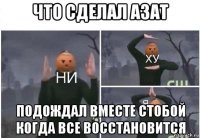 что сделал азат подождал вместе стобой когда все восстановится