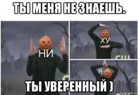 ты меня не знаешь. ты уверенный )