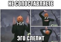 не сопоставляете эго слепит