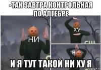 -так завтра контрольная по алгебре и я тут такой ни ху я