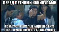 перед летними каникулами показуют в школе и надеешься что ты не вернёшься в это адская место