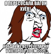 я пересосала вагон хуёв! когда уже встречу парня у которого 30 см ???!