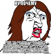 ну почему я уже так заебалась блядь ждать когда ты наконец-то станешь очень доброй перестанешь срывать на всех свою злость и начнёшь любить папу