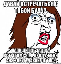 давай встречаться с тобой буду? напиши где завтра встретимся? я приду. меня аня зовут. давай, чё ты?