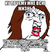 ну почему мне всю жизнь одни - уроды какие-то попадаются?! вот бы богатого,заботливого и чтоб хуй стоял - такого найти! за-и-палась йа ужэ!