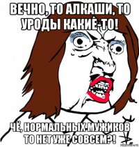 вечно, то алкаши, то уроды какие-то! чё, нормальных мужиков то нет уже совсем?!