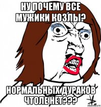 ну почему все мужики козлы? нормальных дураков чтоле нет???