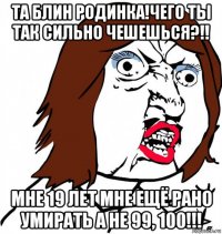 та блин родинка!чего ты так сильно чешешься?!! мне 19 лет мне ещё рано умирать а не 99, 100!!!