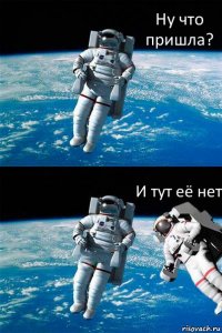 Ну что пришла? И тут её нет