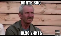 опять вас надо учить