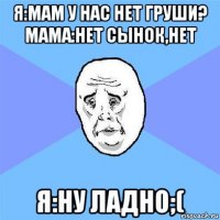 я:мам у нас нет груши? мама:нет сынок,нет я:ну ладно;(