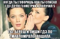 когда ты говоришь как ты списал гдз дз по геометрий и получил 5 ты: береш и пиши гдз по тмавломрвлогвашапа