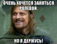 очень хочется заняться ролевой, но я держусь!