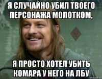 я случайно убил твоего персонажа молотком, я просто хотел убить комара у него на лбу