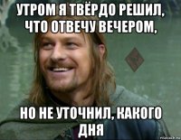 утром я твёрдо решил, что отвечу вечером, но не уточнил, какого дня