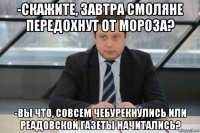 -скажите, завтра смоляне передохнут от мороза? -вы что, совсем чебурекнулись или реадовской газеты начитались?