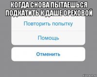 когда снова пытаешься подкатить к даше ореховой 