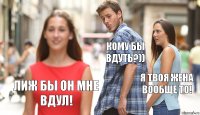 Кому бы вдуть?)) Я твоя жена вообще то! Лиж бы он мне вдул!