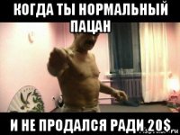 когда ты нормальный пацан и не продался ради 20$