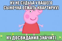 ну не судьба у вашего сыночка отжать квартирку) ну досвидания значит)