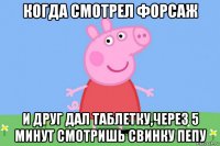 когда смотрел форсаж и друг дал таблетку,через 5 минут смотришь свинку пепу