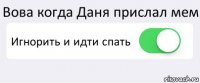 Вова когда Даня прислал мем Игнорить и идти спать 