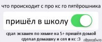 что происходит с про кс го пятёрошника пришёл в школу сдал экзамен по химие на 5+ пришёл домой сделал домашку и сел в кс :3