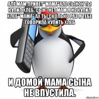 алё мам привет"мама"але сынок ты купил хлеб"сын" нет мам я не купил хлеб"мама" ах ты сколько раз я тебе говорила купить хлеб и домой мама сына не впустила.