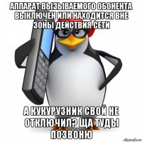 аппарат вызываемого обонента выключен или находится вне зоны действия сети а кукурузник свой не отключил? ща туды позвоню