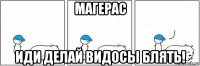 магерас иди делай видосы блять!